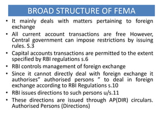 BROAD STRUCTURE OF FEMA
• It mainly deals with matters pertaining to foreign
exchange
• All current account transactions are free However,
Central government can impose restrictions by issuing
rules. S.3
• Capital accounts transactions are permitted to the extent
specified by RBI regulations s.6
• RBI controls management of foreign exchange
• Since it cannot directly deal with foreign exchange it
authorises” authorised persons ” to deal in foreign
exchange according to RBI Regulations s.10
• RBI issues directions to such persons u/s.11
• These directions are issued through AP(DIR) circulars.
Authorised Persons (Directions)

 