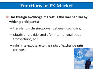 Functions of FX Market
The foreign exchange market is the mechanism by
which participants:
– transfer purchasing power between countries;

– obtain or provide credit for international trade
transactions, and
– minimize exposure to the risks of exchange rate
changes.

7

 