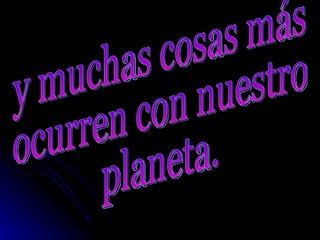 y muchas cosas más  ocurren con nuestro  planeta. 