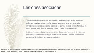 Lesiones asociadas
– La presencia de hipotensión, en ausencia de hemorragia activa en tórax,
abdomen o extremidades, debe sugerir la presencia de un sangrado
retroperitoneal asociado a una fractura de pelvis; en esta circunstancia, si el
anillo pélvico está abierto, se debe cerrar con un fijador externo.
– Estos pacientes no deben sondarse antes de comprobar que la orina no es
hemática y que no existe sangre en el meato urinario, debido a la elevada
frecuencia de lesiones uretrales asociadas.
Manual CTO de Medicina y Cirugía, 8.a edición. TRAUMATOLOGÍA. 01. Fracturas. Pág. 20
Hernández, L. Bru, A., Fracturas Pélvicas: una visión moderna. Revista Española de Cirugía Osteoarticular. No 261. Vol. 50. ENERO-MARZO 2015
 