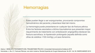 Hemorragias
– Estas pueden llegar a ser exanguinantes, provocando compromiso
hemodinámico del paciente y desenlace fatal del mismo.
– La hemorragia puede presentarse en cualquier tipo de fractura pélvica.
Entre los factores asociados a dichos traumatismos que presenten mayor
requerimiento de tratamiento con embolización angiográfica destacan las
fractura sacroilíaca, la hipotensión prolongada (aquella definida como
cifras de sistólica <100 mmHg) y el sexo femenino.
Arjona, I. MANEJO Y TRATAMIENTO DEL TRAUMATISMO PÉLVICO. Universidad Internacional de Andalucía 2015
Hernández, L. Bru, A., Fracturas Pélvicas: una visión moderna. Revista Española de Cirugía Osteoarticular. No 261. Vol. 50. ENERO-MARZO 2015
 