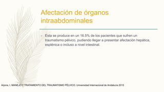 Afectación de órganos
intraabdominales
– Esta se produce en un 16.5% de los pacientes que sufren un
traumatismo pélvico, pudiendo llegar a presentar afectación hepática,
esplénica o incluso a nivel intestinal.
Arjona, I. MANEJO Y TRATAMIENTO DEL TRAUMATISMO PÉLVICO. Universidad Internacional de Andalucía 2015
 
