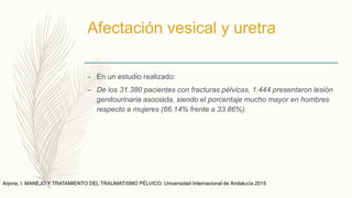 Afectación vesical y uretra
– En un estudio realizado:
– De los 31.380 pacientes con fracturas pélvicas, 1.444 presentaron lesión
genitourinaria asociada, siendo el porcentaje mucho mayor en hombres
respecto a mujeres (66.14% frente a 33.86%).
Arjona, I. MANEJO Y TRATAMIENTO DEL TRAUMATISMO PÉLVICO. Universidad Internacional de Andalucía 2015
 