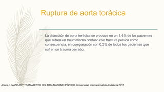 Ruptura de aorta torácica
– La disección de aorta torácica se produce en un 1.4% de los pacientes
que sufren un traumatismo contuso con fractura pélvica como
consecuencia, en comparación con 0.3% de todos los pacientes que
sufren un trauma cerrado.
Arjona, I. MANEJO Y TRATAMIENTO DEL TRAUMATISMO PÉLVICO. Universidad Internacional de Andalucía 2015
 