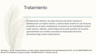 Tratamiento
– El tratamiento definitivo de estas fracturas de pelvis requiere la
estabilización con fijador externo u osteosíntesis anterior en las fracturas
inestables en el plano mediolateral; la presencia de inestabilidad vertical
suele requerir, además, osteosíntesis de la parte posterior de la pelvis
(generalmente con tornillos sacroilíacos introducidos de forma
percutánea bajo control radioscópico).
Manual CTO de Medicina y Cirugía, 8.a edición. TRAUMATOLOGÍA. 01. Fracturas. Pág. 20
Hernández, L. Bru, A., Fracturas Pélvicas: una visión moderna. Revista Española de Cirugía Osteoarticular. No 261. Vol. 50. ENERO-MARZO 2015
 