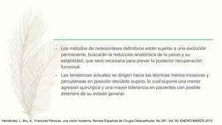– Los métodos de osteosíntesis definitivos están sujetos a una evolución
permanente, buscarán la reducción anatómica de la pelvis y su
estabilidad, que será necesaria para prever la posterior recuperación
funcional.
– Las tendencias actuales se dirigen hacia las técnicas menos invasivas y
percutáneas en posición decúbito supino, lo cual supone una menor
agresión quirúrgica y una mayor tolerancia en pacientes con posible
deterioro de su estado general.
Hernández, L. Bru, A., Fracturas Pélvicas: una visión moderna. Revista Española de Cirugía Osteoarticular. No 261. Vol. 50. ENERO-MARZO 2015
 