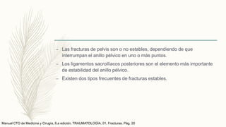 – Las fracturas de pelvis son o no estables, dependiendo de que
interrumpan el anillo pélvico en uno o más puntos.
– Los ligamentos sacroilíacos posteriores son el elemento más importante
de estabilidad del anillo pélvico.
– Existen dos tipos frecuentes de fracturas estables.
Manual CTO de Medicina y Cirugía, 8.a edición. TRAUMATOLOGÍA. 01. Fracturas. Pág. 20
 