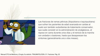 – Las fracturas de ramas pélvicas (iliopubiana e isquiopubiana)
que sufren los pacientes de edad avanzada en caídas al
suelo son también subsidiarias de tratamiento conservador,
que suele consistir en la administración de analgésicos, el
reposo en cama durante unos días y el reinicio de la marcha
con andador o bastones, hasta que desaparecen los
síntomas (generalmente uno o dos meses).
Manual CTO de Medicina y Cirugía, 8.a edición. TRAUMATOLOGÍA. 01. Fracturas. Pág. 20
 