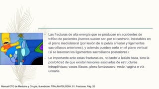 – Las fracturas de alta energía que se producen en accidentes de
tráfico de pacientes jóvenes suelen ser, por el contrario, inestables en
el plano mediolateral (por lesión de la pelvis anterior y ligamentos
sacroilíacos anteriores), y además pueden serlo en el plano vertical
(si se lesionan los ligamentos sacroilíacos posteriores).
– Lo importante ante estas fracturas es, no tanto la lesión ósea, sino la
posibilidad de que existan lesiones asociadas de estructuras
intrapélvicas: vasos ilíacos, plexo lumbosacro, recto, vagina o vía
urinaria.
Manual CTO de Medicina y Cirugía, 8.a edición. TRAUMATOLOGÍA. 01. Fracturas. Pág. 20
 