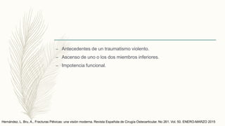 – Antecedentes de un traumatismo violento.
– Ascenso de uno o los dos miembros inferiores.
– Impotencia funcional.
Hernández, L. Bru, A., Fracturas Pélvicas: una visión moderna. Revista Española de Cirugía Osteoarticular. No 261. Vol. 50. ENERO-MARZO 2015
 