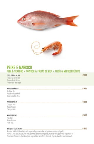 Arroz de Marisco
Seafood Rice
Riz de Fruits de Mer
Meeresfrüchte-Reis
€14,50
Arroz de Polvo
Octopus Rice
Riz de Poulpe
Oktopus-Reis
€13,00
PEIXE E MARISCO
FISH & SEAFOOD / POISSON & FRUITS de MER / FISCH & MEERESFRÜCHTE
PEIXE FRESCO DO DIA
Fresh Fish of the Day
Poisson Frais du Jour
Frisch Fisch des Tages
€15,00
Arroz de peixe
Fish Rice
Riz au Poisson
Fisch-Reis
€14,00
Roasted Salt Cod (Bacalhau) with unpeeled potatoes, olive oil, peppers, onion and garlic
Morue Salée (Bacalhau) Grillé avec pommes de terre non pelées, huile d’ olive, poivrons, oignon et l’ail
Gerösteter Stockfisch (Bacalhau) mit ungeschälte Kartoffeln, Olivenöl, Paprika, Zwiebel und Knoblauch
Bacalhau à Lagareiro €15,00
 