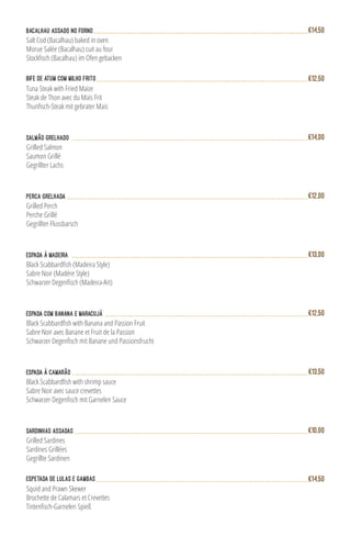Bife de Atum com Milho Frito
Tuna Steak with Fried Maize
Steak de Thon avec du Maïs Frit
Thunfisch-Steak mit gebrater Mais
€12,50
Salmão Grelhado
Grilled Salmon
Saumon Grillé
Gegrillter Lachs
€14,00
Bacalhau Assado no Forno
Salt Cod (Bacalhau) baked in oven
Morue Salée (Bacalhau) cuit au four
Stockfisch (Bacalhau) im Ofen gebacken
€14,50
Sardinhas Assadas
Grilled Sardines
Sardines Grillées
Gegrillte Sardinen
€10,00
Perca Grelhada
Grilled Perch
Perche Grillé
Gegrillter Flussbarsch
€12,00
Espada à Madeira
Black Scabbardfish (Madeira Style)
Sabre Noir (Madére Style)
Schwarzer Degenfisch (Madeira-Art)
€13,00
Espada com Banana e Maracujá
Black Scabbardfish with Banana and Passion Fruit
Sabre Noir avec Banane et Fruit de la Passion
Schwarzer Degenfisch mit Banane und Passionsfrucht
€12,50
Espetada de Lulas e Gambas
Squid and Prawn Skewer
Brochette de Calamars et Crevettes
Tintenfisch-Garnelen Spieß
€14,50
Espada à Camarão
Black Scabbardfish with shrimp sauce
Sabre Noir avec sauce crevettes
Schwarzer Degenfisch mit Garnelen Sauce
€13,50
 