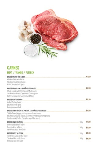 Bife de Frango com Bacon
Chicken Steak with Bacon
Steak de Poulet avec Bacon
Hähnchensteak mit Speck
€11,50
Bife de Frango com Camarão e Cogumelos
Chicken Steak with Shrimp and Mushrooms
Steak de Poulet aux Crevettes et Champignons
Hähnchensteak mit Garnelen und Pilzen
€14,00
Grilled Turkey Steak
Steak de Dinde grillé
Putensteak vom Grill
Bife de peru grelhado €12,00
Bife do Lombo (molho de pimenta, camarão ou cogumelos)
Sirloin Steak (pepper, shrimp or mushroom sauce)
Steak de Surlounge (sauce au poivre, crevette ou champignons)
Lendensteak (Pfeffer, Garnelen oder Pilze sauce)
€14,00
CARNES
MEAT / VIANDE / FLEISCH
€13,00
Bife do Lombo na Pedra
Sirloin Steak on the Stone
Rumsteak sur la Pierre
Lendensteak auf dem Stein
€11,00200gr
300gr
Bife de Filete na Pedra
Tenderloin Steak on the Stone
Steak de Filet sur la Pierre
Filetsteak auf dem Stein
€16,00
€13,00200gr
300gr
 