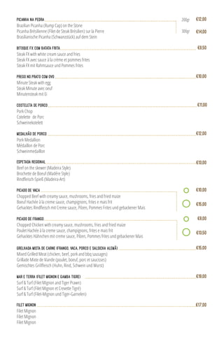 medalhão de porco
Pork Medallion
Médaillon de Porc
Schweinmedaillon
€12,00
Bitoque FX com batata frita
Steak FX with white cream sauce and fries
Steak FX avec sauce à la crème et pommes frites
Steak FX mit Rahmsauce und Pommes frites
€9,50
Costeleta de Porco
Pork Chop
Cotelette  de Porc
Schweinekotelett
€11,00
Prego no Prato com ovo
Minute Steak with egg
Steak Minute avec oeuf
Minutensteak mit Ei
€10,00
Picanha na Pedra
Brazilian Picanha (Rump Cap) on the Stone
Picanha Brésilienne (Filet de Steak Brésilien) sur la Pierre
Brasilianische Picanha (Schwanzstück) auf dem Stein
€14,00
€12,00200gr
300gr
Mixed Grilled Meat (chicken, beef, pork and bbq sausages)
Grillade Mixte de Viande (poulet, boeuf, porc et saucisses)
Grelhada Mista de Carne (frango, vaca, porco e salsicha alemã) €15,00
Espetada Regional
Beef on the skewer (Madeira Style)
Brochette de Boeuf (Madére Style)
€13,00
Surf & Turf (Filet Mignon and Tiger Prawn)
Surf & Turf (Filet Mignon et Crevette Tigré)
Surf & Turf (Filet-Mignon und Tiger-Garnelen)
Mar e Terra (Filet Mignon e Gamba Tigre) €19,00
Filet Mignon
Filet Mignon
Filet Mignon
Filet Mignon €17,00
Picado de Vaca
Chopped Beef with creamy sauce, mushrooms, fries and fried maize
Boeuf Hachée à la creme sauce, champignons, frites e mais frit
€10,00
€15,00
Chopped Chicken with creamy sauce, mushrooms, fries and fried maize
Poulet Hachée à la creme sauce, champignons, frites e mais frit
Gehacktes Hähnchen mit creme sauce, Pilzen, Pommes frites und gebackener Mais
Picado de Frango €9,00
€13,50
 