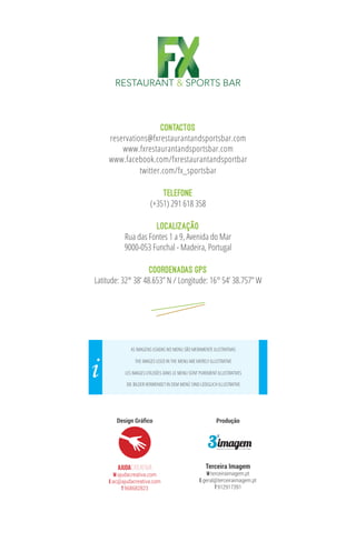 contactos
reservations@fxrestaurantandsportsbar.com
www.fxrestaurantandsportsbar.com
www.facebook.com/fxrestaurantandsportbar
twitter.com/fx_sportsbar
TELEFONE
(+351) 291 618 358
LOCALIZAÇÃO
Rua das Fontes 1 a 9, Avenida do Mar
9000-053 Funchal - Madeira, Portugal
COORDENADAS GPS
Latitude: 32° 38’ 48.653” N / Longitude: 16° 54’ 38.757” W
AjudaCREATIVA
W ajudacreativa.com
E ac@ajudacreativa.com
T 968682823
Design Gráfico
AS IMAGENS USADAS NO MENU SÃO MERAMENTE ILUSTRATIVAS
LES IMAGES UTILISÉES DANS LE MENU SONT PUREMENT ILLUSTRATIVES
THE IMAGES USED IN THE MENU ARE MERELY ILLUSTRATIVE
DIE BILDER VERWENDET IN DEM MENÜ SIND LEDIGLICH ILLUSTRATIVE
i
Produção
Terceira Imagem
W terceiraimagem.pt
E geral@terceiraimagem.pt
T 912917391
RESTAURANT & SPORTS BAR
 