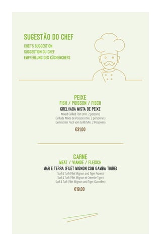 SUGESTÃO DO CHEF
chef’s suggestion
suggestion du chef
Empfehlung des Küchenchefs
MEAT / VIANDE / FLEISCH
Surf & Turf (Filet Mignon and Tiger Prawn)
Surf & Turf (Filet Mignon et Crevette Tigre)
Surf & Turf (Filet Mignon und Tiger-Garnelen)
MAR E TERRA (FILET MIGNON COM GAMBA TIGRE)
carne
FISH / POISSON / FISCH
GRELHADA MISTA DE PEIXE
Mixed Grilled Fish (min. 2 persons)
Grillade Mixte de Poisson (min. 2 personnes)
Gemischter Fisch vom Grill (Min. 2 Personen)
peixe
€31,00
€19,00
 
