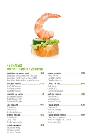 ENTRADAS
Starters / Entrées / VORSPEISEN
Bruschetta com Camarão
Bruschetta with Shrimp
Bruschetta aux Crevettes
Bruschetta mit Garnelen
€4,50
Lapas Grelhadas
Grilled Limpets
Patelles Grilées
Gegrillte Napfschnecken
€8,00
Shrimp Cocktail
Cocktail de Crevettes
Cocktail aus Garnelen
Cocktail de Camarão €8,50
Mexilhões Grelhados
Grilled Mussels
Moules Grilées
Gegrillte Miesmuscheln
€8,00
Camarão com Alho
Garlic Shrimp
Crevettes à l’Ail
Garnelen mit Knoblauch
€9,00
Melão com Presunto
Melon with Ham
Melon au Jambon
Melone mit Schinken
€6,50
Tábua de Queijos
Cheese Board
Plateau de Fromages
Käse Brett
€7,50
Tábua de Queijos e Enchidos
Cheese and Sausage Board
Plateau de Fromages et de Saucisses
Käse und Wurst Brett
€8,50
Bolo do Caco (Regional Bread) with Garlic Butter
Bolo do Caco (Pain Régional) avec Beurre à l’Ail
Bolo do Caco (Regionales Brot) mit Knoblauchbutter
Bolo do Caco com Manteiga d’Alho €2,20
Bruschetta Pomodoro €3,00
Bruschetta Pomodoro
Bruschetta Pomodoro
Bruschetta Pomodoro
Abacate com Camarão
Avocado with Shrimp
Avocat aux Crevettes
Avocado mit Garnelen
€8,50
 