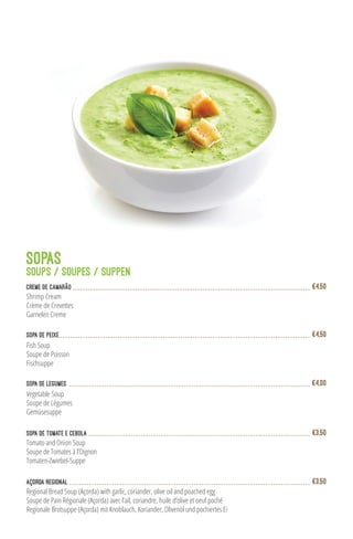 SOPAS
SOUPS / SOUPES / SUPPEN
Creme de Camarão
Shrimp Cream
Crème de Crevettes
Garnelen Creme
€4,50
Sopa de Peixe
Fish Soup
Soupe de Poisson
Fischsuppe
€4,50
Sopa de Legumes
Vegetable Soup
Soupe de Légumes
Gemüsesuppe
€4,00
Sopa de Tomate e Cebola
Tomato and Onion Soup
Soupe de Tomates à l’Oignon
Tomaten-Zwiebel-Suppe
€3,50
Regional Bread Soup (Açorda) with garlic, coriander, olive oil and poached egg
Soupe de Pain Régionale (Açorda) avec l’ail, coriandre, huile d’olive et oeuf poché
Regionale Brotsuppe (Açorda) mit Knoblauch, Koriander, Olivenöl und pochiertes Ei
Açorda Regional €3,50
 