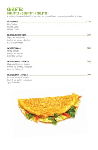 Omelete Simples
Plain Omelette
Omelette Simple
Einfaches Omelett
€7,50
Omelete de Queijo e Fiambre
Cheese and Ham Omelette
Omelette aux Fromage et Jambon
Käse-Schinken-Omelett
€8,50
Omelete de Camarão
Shrimp Omelette
Omelette aux Crevettes
Omelett mit Garnelen
€9,50
Omelete de Frango e Cogumelos
Chicken and Mushroom Omelette
Omelette aux Poulet et Champignons
Hähnchen-Pilz-Omelett
€9,00
Bacon and Mushroom Omelette
Omelette aux Bacon et Champignons
Speck-Pilz-Omelett
Omelete de Bacon e Cogumelos €9,00
OMELETES
OMELETTES / OMELETTES / OMELETTS
(com batatas fritas e salada / with fries and salad / avec pommes frites et salade / mit pommes frites und salat)
 