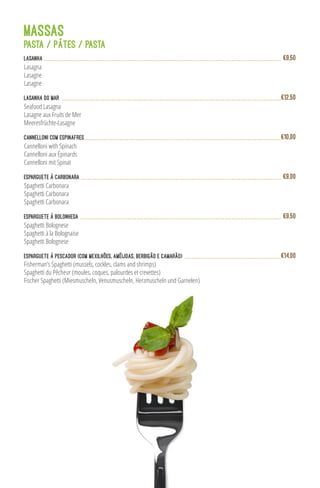 MASSAS
Lasanha
Lasagna
Lasagne
Lasagne
€9,50
Lasanha do Mar
Seafood Lasagna
Lasagne aux Fruits de Mer
Meeresfrüchte-Lasagne
€12,50
Cannelloni com Espinafres
Cannelloni with Spinach
Cannelloni aux Épinards
Cannelloni mit Spinat
€10,00
Spaghetti Carbonara
Spaghetti Carbonara
Spaghetti Carbonara
Esparguete à Carbonara €9,00
Fisherman’s Spaghetti (mussels, cockles, clams and shrimps)
Spaghetti du Pêcheur (moules, coques, palourdes et crevettes)
Fischer Spaghetti (Miesmuscheln, Venusmuscheln, Herzmuscheln und Garnelen)
Esparguete à Pescador (com mexilhões, amêijoas, berbigão e camarão) €14,00
PASTA / PÂTES / PASTA
Esparguete à Bolonhesa
Spaghetti Bolognese
Spaghetti à la Bolognaise
Spaghetti Bolognese
€9,50
 