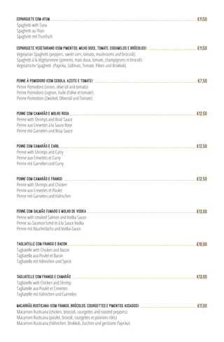 Esparguete Vegetariano (com pimentos, milho doce, tomate, cogumelos e brócolos)
Vegetarian Spaghetti (peppers, sweet corn, tomato, mushrooms and broccoli)
Spaghetti à la Végétarienne (piments, maïs doux, tomate, champignons et brocoli)
Vegetarische Spaghetti (Paprika, Süßmais, Tomate, Pilzen und Brokkoli)
€11,50
Penne à Pomodoro (com cebola, azeite e tomate)
Penne Pomodoro (onion, olive oil and tomato)
Penne Pomodoro (oignon, huile d’olive et tomate)
Penne Pomodoro (Zwiebel, Olivenöl und Tomate)
€7,50
Penne with Shrimps and Rosé Sauce
Penne aux Crevettes à la Sauce Rose
Penne mit Garnelen und Rosa Sauce
Penne com Camarão e Molho rosa €12,50
Penne com Camarão e Frango
Penne with Shrimps and Chicken
Penne aux Crevettes et Poulet
Penne mit Garnelen und Hähnchen
€12,50
Tagliatelle com Frango e Bacon
Tagliatelle with Chicken and Bacon
Tagliatelle aux Poulet et Bacon
Tagliatelle mit Hähnchen und Speck
€10,00
Macarrão Rusticana (com frango, brócolos, courgettes e pimentos assados)
Macarroni Rusticana (chicken, broccoli, courgettes and roasted peppers)
Macarroni Rusticana (poulet, brocoli, courgettes et poivrons rôtis)
Macarroni Rusticana (Hähnchen, Brokkoli, Zucchini und geröstete Paprika)
€11,00
Penne com Camarão e Caril
Penne with Shrimps and Curry
Penne aux Crevettes et Curry
Penne mit Garnelen und Curry
€12,50
Penne com Salmão Fumado e Molho de Vodka
Penne with smoked Salmon and Vodka Sauce
Penne au Saumon fumé et à la Sauce Vodka
Penne mit Räucherlachs und Vodka-Sauce
€13,00
TAGLIATELLE COM FRANGO E CAMARÃO
Tagliatelle with Chicken and Shrimp
Tagliatelle aux Poulet et Crevettes
Tagliatelle mit Hähnchen und Garnelen
€13,00
Esparguete com atum
Spaghetti with Tuna
Spaghetti au Thon
€11,50
 