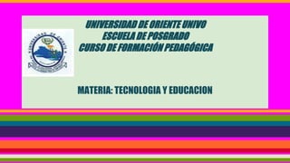 UNIVERSIDAD DE ORIENTE UNIVO
ESCUELA DE POSGRADO
CURSO DE FORMACIÓN PEDAGÓGICA
MATERIA: TECNOLOGIA Y EDUCACION
 