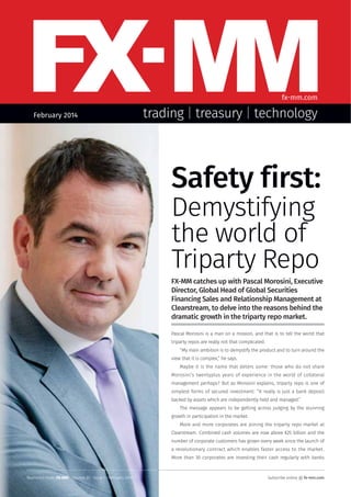 fx-mm.com
February 2014

trading | treasury | technology

Safety first:
Demystifying
the world of
Triparty Repo
FX-MM catches up with Pascal Morosini, Executive
Director, Global Head of Global Securities
Financing Sales and Relationship Management at
Clearstream, to delve into the reasons behind the
dramatic growth in the triparty repo market.
Pascal Morosini is a man on a mission, and that is to tell the world that
triparty repos are really not that complicated.
“My main ambition is to demystify the product and to turn around the
view that it is complex,” he says.
Maybe it is the name that deters some: those who do not share
Morosini’s twentyplus years of experience in the world of collateral
management perhaps? But as Morosini explains, triparty repo is one of
simplest forms of secured investment: “It really is just a bank deposit
backed by assets which are independently held and managed.”
The message appears to be getting across judging by the stunning
growth in participation in the market.
More and more corporates are joining the triparty repo market at
Clearstream. Combined cash volumes are now above €25 billion and the
number of corporate customers has grown every week since the launch of
a revolutionary contract which enables faster access to the market.
More than 30 corporates are investing their cash regularly with banks

Reprinted from: FX-MM · Volume 20 · Issue 1 · February 2014

Subscribe online @ fx-mm.com

 