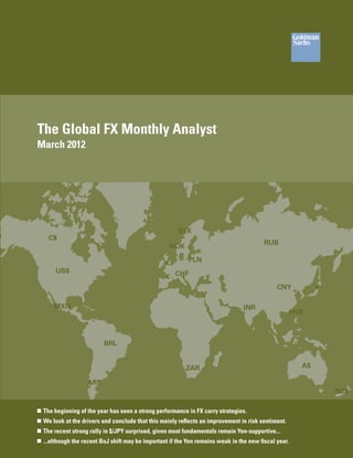 The Global FX Monthly Analyst
March 2012




                                                        SEK
    C$
                                                                                          RUB
                                                    NOK

                                                   £        PLN
       US$
                                                   € CHF
                                                                                               CNY            ¥

      MXN                                                                         INR
                                                                                                       HK$



                          BRL


                                                           ZAR                                           A$

                    ARS
                                                                                                                  NZ$

„„ The beginning of the year has seen a strong performance in FX carry strategies.
„„ We look at the drivers and conclude that this mainly reflects an improvement in risk sentiment.
„„ The recent strong rally in $/JPY surprised, given most fundamentals remain Yen-supportive...
„„ ...although the recent BoJ shift may be important if the Yen remains weak in the new fiscal year.
 
