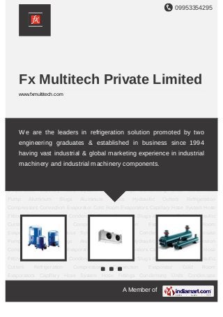 09953354295
A Member of
Fx Multitech Private Limited
www.fxmultitech.com
Refrigeration Compressors Convection Evaporator Cold Room Evaporators Capillary Hose
System Hose Fittings Condensing Units Condensate Pump Aluminum Slugs Aluminum
Tubes Hydraullic Cutters Refrigeration Compressors Convection Evaporator Cold Room
Evaporators Capillary Hose System Hose Fittings Condensing Units Condensate
Pump Aluminum Slugs Aluminum Tubes Hydraullic Cutters Refrigeration
Compressors Convection Evaporator Cold Room Evaporators Capillary Hose System Hose
Fittings Condensing Units Condensate Pump Aluminum Slugs Aluminum Tubes Hydraullic
Cutters Refrigeration Compressors Convection Evaporator Cold Room
Evaporators Capillary Hose System Hose Fittings Condensing Units Condensate
Pump Aluminum Slugs Aluminum Tubes Hydraullic Cutters Refrigeration
Compressors Convection Evaporator Cold Room Evaporators Capillary Hose System Hose
Fittings Condensing Units Condensate Pump Aluminum Slugs Aluminum Tubes Hydraullic
Cutters Refrigeration Compressors Convection Evaporator Cold Room
Evaporators Capillary Hose System Hose Fittings Condensing Units Condensate
Pump Aluminum Slugs Aluminum Tubes Hydraullic Cutters Refrigeration
Compressors Convection Evaporator Cold Room Evaporators Capillary Hose System Hose
Fittings Condensing Units Condensate Pump Aluminum Slugs Aluminum Tubes Hydraullic
Cutters Refrigeration Compressors Convection Evaporator Cold Room
Evaporators Capillary Hose System Hose Fittings Condensing Units Condensate
We are the leaders in refrigeration solution promoted by two
engineering graduates & established in business since 1994
having vast industrial & global marketing experience in industrial
machinery and industrial machinery components.
 