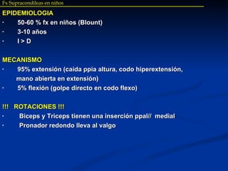 Fx Supracondíleas en niños EPIDEMIOLOGIA 50-60 % fx en niños (Blount) 3-10 años I > D MECANISMO 95% extensión (caída ppia altura, codo hiperextensión, mano abierta en extensión) 5% flexión (golpe directo en codo flexo) !!!  ROTACIONES !!! Biceps y Triceps tienen una inserción ppal//  medial Pronador redondo lleva al valgo 