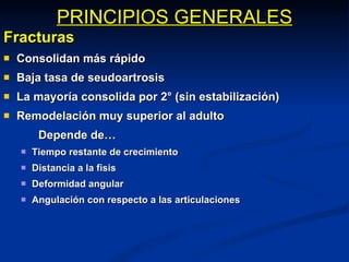 PRINCIPIOS GENERALES Fracturas Consolidan más rápido Baja tasa de seudoartrosis La mayoría consolida por 2° (sin estabilización) Remodelación muy superior al adulto Depende de… Tiempo restante de crecimiento Distancia a la fisis Deformidad angular Angulación con respecto a las articulaciones 