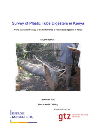 Survey of Plastic Tube Digesters in Kenya
 A field assessment survey of the Performance of Plastic tube digestors in Kenya




                               STUDY REPORT




                                December, 2010

                            Francis Xavier Ochieng

                                               Commissioned by:

ENERGIE
KONSULT LTD.
 