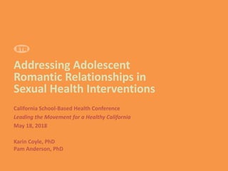 Addressing Adolescent
Romantic Relationships in
Sexual Health Interventions
California School-Based Health Conference
Leading the Movement for a Healthy California
May 18, 2018
Karin Coyle, PhD
Pam Anderson, PhD
 