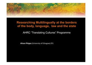 Researching Multilingually at the borders
of the body, language, law and the state
AHRC “Translating Cultures” Programme
Alison Phipps (University of Glasgow) (PI)
 