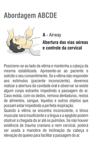Abordagem ABCDE
A - Airway
Abertura das vias aéreas
e controle da cervical
Posicione-se ao lado da vítima e mantenha a cabeça da
mesma estabilizada. Apresente-se ao paciente e
solicite o seu consentimento. Se a vítima não responder
aos estímulos (paciente inconsciente), devemos
realizar a abertura da cavidade oral e observar se existe
algum corpo estranho impedindo a passagem do ar.
Caso exista, com os dedos, remova dentaduras, restos
de alimentos, sangue, líquidos e outros objetos que
possamestarimpedindoaperfeitarespiração.
Quando a vítima se encontra inconsciente, o tônus
muscular será insuficiente e a língua e a epiglote podem
obstruir a chegada do ar até os pulmões. Se não houver
evidência de trauma craniano e nem cervical, poderá
ser usada a manobra de inclinação da cabeça e
elevaçãodoqueixoparafacilitarapassagemdoar.
 