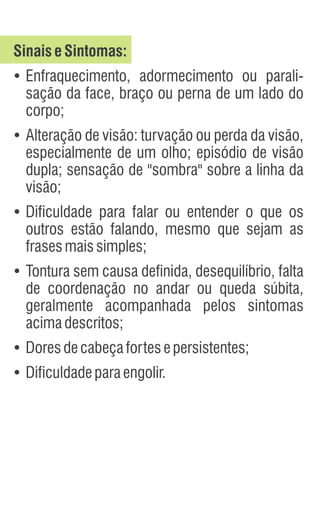 SinaiseSintomas:
Ÿ
Enfraquecimento, adormecimento ou parali-
sação da face, braço ou perna de um lado do
corpo;
Ÿ
Alteração de visão: turvação ou perda da visão,
especialmente de um olho; episódio de visão
dupla; sensação de "sombra" sobre a linha da
visão;
Ÿ
Dificuldade para falar ou entender o que os
outros estão falando, mesmo que sejam as
frasesmaissimples;
Ÿ
Tontura sem causa definida, desequilíbrio, falta
de coordenação no andar ou queda súbita,
geralmente acompanhada pelos sintomas
acimadescritos;
Ÿ
Doresdecabeçafortesepersistentes;
Ÿ
Dificuldadeparaengolir.
 