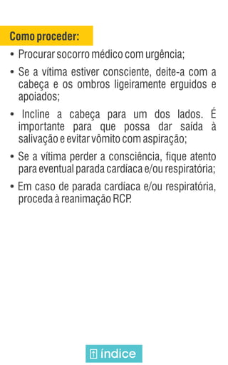 Comoproceder:
Ÿ
Procurarsocorromédicocomurgência;
Ÿ
Se a vítima estiver consciente, deite-a com a
cabeça e os ombros ligeiramente erguidos e
apoiados;
Ÿ
Incline a cabeça para um dos lados. É
importante para que possa dar saída à
salivaçãoeevitarvômitocomaspiração;
Ÿ
Se a vítima perder a consciência, fique atento
paraeventualparadacardíacae/ourespiratória;
Ÿ
Em caso de parada cardíaca e/ou respiratória,
procedaàreanimaçãoRCP
.
índice
 