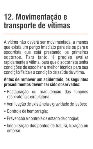 12. Movimentação e
transporte de vítimas
A vítima não deverá ser movimentada, a menos
que exista um perigo imediato para ele ou para o
socorrista que está prestando os primeiros
socorros. Para tanto, é preciso avaliar
rapidamente a vítima, para que o socorrista tenha
condições de escolher a melhor técnica para sua
condiçãofísicaeacondiçãodesaúdedavítima.
Antes de remover um acidentado, os seguintes
procedimentosdevemtersidoobservados:
Ÿ
Restauração ou manutenção das funções
respiratóriaecirculatória;
Ÿ
Verificaçãodeexistênciaegravidadedelesões;
Ÿ
Controledehemorragia;
Ÿ
Prevençãoecontroledeestadodechoque;
Ÿ
Imobilização dos pontos de fratura, luxação ou
entorse.
 
