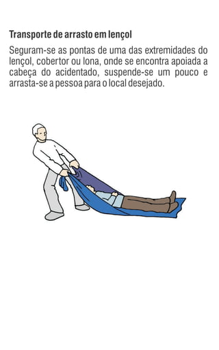 Transportedearrastoemlençol
Seguram-se as pontas de uma das extremidades do
lençol, cobertor ou lona, onde se encontra apoiada a
cabeça do acidentado, suspende-se um pouco e
arrasta-seapessoaparaolocaldesejado.
 