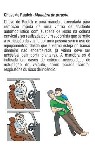 Chave deRautek-Manobradearrasto
Chave de Rautek é uma manobra executada para
remoção rápida de uma vítima de acidente
automobilístico com suspeita de lesão na coluna
cervical a ser realizada por um socorrista que permite
a extricação da vítima por uma pessoa sem o uso de
equipamentos, desde que a vítima esteja no banco
dianteiro não encarceirada (a vítima deve ser
acessível pela porta dianteira). A manobra só é
indicada em casos de extrema necessidade de
extricação do veículo, como parada cardio-
respiratóriaouriscodeincêndio.
 