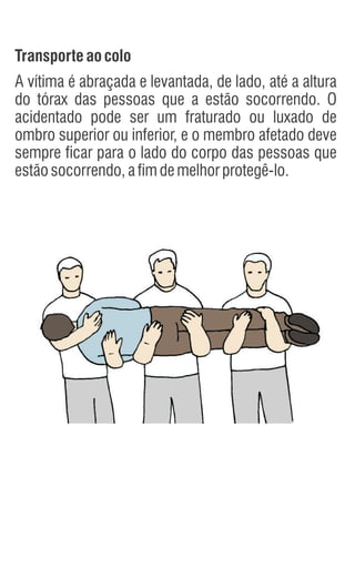 Transporteao colo
A vítima é abraçada e levantada, de lado, até a altura
do tórax das pessoas que a estão socorrendo. O
acidentado pode ser um fraturado ou luxado de
ombro superior ou inferior, e o membro afetado deve
sempre ficar para o lado do corpo das pessoas que
estãosocorrendo,afimdemelhorprotegê-lo.
 