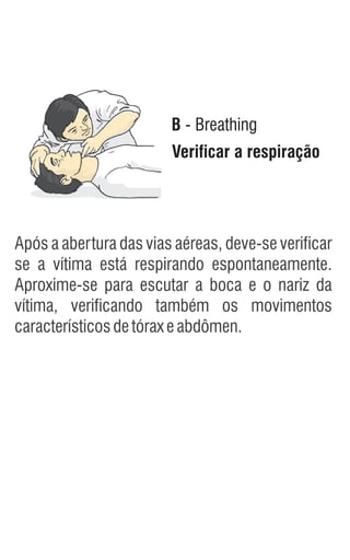 B - Breathing
Verificar a respiração
Após a abertura das vias aéreas, deve-se verificar
se a vítima está respirando espontaneamente.
Aproxime-se para escutar a boca e o nariz da
vítima, verificando também os movimentos
característicosdetóraxeabdômen.
 
