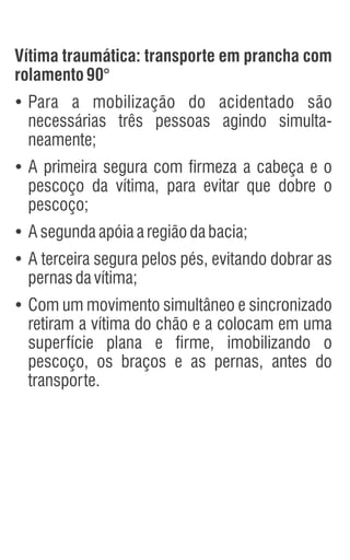 Vítima traumática: transporte em prancha com
rolamento 90°
Ÿ
Para a mobilização do acidentado são
necessárias três pessoas agindo simulta-
neamente;
Ÿ
A primeira segura com firmeza a cabeça e o
pescoço da vítima, para evitar que dobre o
pescoço;
Ÿ
Asegundaapóiaaregiãodabacia;
Ÿ
A terceira segura pelos pés, evitando dobrar as
pernasdavítima;
Ÿ
Com um movimento simultâneo e sincronizado
retiram a vítima do chão e a colocam em uma
superfície plana e firme, imobilizando o
pescoço, os braços e as pernas, antes do
transporte.
 