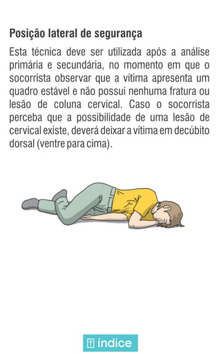 Posição lateral de segurança
Esta técnica deve ser utilizada após a análise
primária e secundária, no momento em que o
socorrista observar que a vítima apresenta um
quadro estável e não possui nenhuma fratura ou
lesão de coluna cervical. Caso o socorrista
perceba que a possibilidade de uma lesão de
cervical existe, deverá deixar a vítima em decúbito
dorsal(ventreparacima).
índice
 