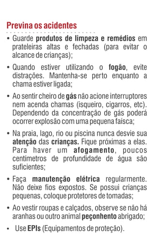 Previnaosacidentes
Ÿ
Guarde produtos de limpeza e remédios em
prateleiras altas e fechadas (para evitar o
alcancedecrianças);
Ÿ
Quando estiver utilizando o fogão, evite
distrações. Mantenha-se perto enquanto a
chamaestiverligada;
Ÿ
Aosentircheirodegásnãoacioneinterruptores
nem acenda chamas (isqueiro, cigarros, etc).
Dependendo da concentração de gás poderá
ocorrerexplosãocomumapequenafaísca;
Ÿ
Na praia, lago, rio ou piscina nunca desvie sua
atenção das crianças. Fique próximas a elas.
Para haver um afogamento, poucos
centímetros de profundidade de água são
suficientes;
Ÿ
Faça manutenção elétrica regularmente.
Não deixe fios expostos. Se possui crianças
pequenas,coloqueprotetoresdetomadas;
Ÿ
Ao vestir roupas e calçados, observe se não há
aranhasououtroanimalpeçonhentoabrigado;
Ÿ
UseEPIs(Equipamentosdeproteção).
 