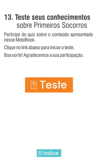 13. Teste seus conhecimentos
sobre Primeiros Socorros
Participe do quiz sobre o conteúdo apresentado
nesseMobiBook.
Cliquenolinkabaixoparainiciaroteste.
Boasorte!Agradecemosasuaparticipação.
Teste
?
índice
 