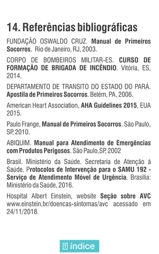 14. Referências bibliográficas
FUNDAÇÃO OSWALDO CRUZ. Manual de Primeiros
Socorros. RiodeJaneiro,RJ,2003.
CORPO DE BOMBEIROS MILITAR-ES. CURSO DE
FORMAÇÃO DE BRIGADA DE INCÊNDIO. Vitória, ES,
2014.
DEPARTAMENTO DE TRANSITO DO ESTADO DO PARÁ.
Apostila de Primeiros Socorros.Belém,PA,2006.
American Heart Association, AHA Guidelines 2015, EUA
2015.
Paulo Frange, Manual de Primeiros Socorros. São Paulo,
SP
,2010.
ABIQUIM. Manual para Atendimento de Emergências
comProdutosPerigosos.SãoPaulo,SP
,2002
Brasil. Ministério da Saúde. Secretaria de Atenção à
Saúde. Protocolos de Intervenção para o SAMU 192 -
Serviço de Atendimento Móvel de Urgência. Brasília:
MinistériodaSaúde,2016.
Hospital Albert Einstein, website Seção sobre AVC
www.einstein.br/doencas-sintomas/avc acessado em
24/11/2018.
índice
 