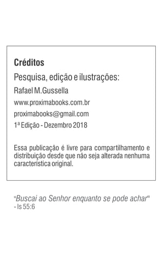 Créditos
Pesquisa,ediçãoeilustrações:
RafaelM.Gussella
www.proximabooks.com.br
proximabooks@gmail.com
1ªEdição-Dezembro2018
Essa publicação é livre para compartilhamento e
distribuição desde que não seja alterada nenhuma
característicaoriginal.
"Buscai ao Senhor enquanto se pode achar"
-Is55:6
 