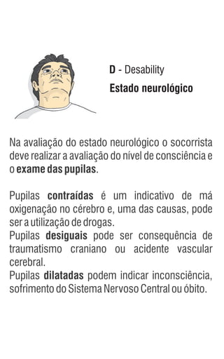 Estado neurológico
D - Desability
Na avaliação do estado neurológico o socorrista
deve realizar a avaliação do nível de consciência e
oexamedaspupilas.
Pupilas contraídas é um indicativo de má
oxigenação no cérebro e, uma das causas, pode
serautilizaçãodedrogas.
Pupilas desiguais pode ser consequência de
traumatismo craniano ou acidente vascular
cerebral.
Pupilas dilatadas podem indicar inconsciência,
sofrimentodoSistemaNervosoCentralouóbito.
 