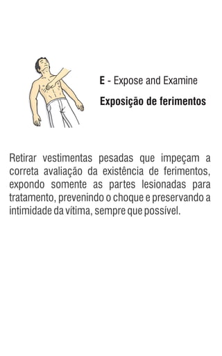 Exposição de ferimentos
E - Expose and Examine
Retirar vestimentas pesadas que impeçam a
correta avaliação da existência de ferimentos,
expondo somente as partes lesionadas para
tratamento, prevenindo o choque e preservando a
intimidadedavítima,semprequepossível.
 